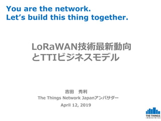 吉田 秀利
The Things Network Japanアンバサダー
April 12, 2019
You are the network.
Let’s build this thing together.
LoRaWAN技術最新動向
とTTIビジネスモデル
 