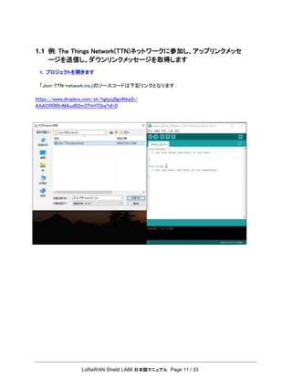 LoRaWAN Shield LA66 日本語マニュアル Page 11 / 33
1.1 例: The Things Network(TTN)ネットワークに参加し、アップリンクメッセ
ージを送信し、ダウンリンクメッセージを取得します
1. プロジェクトを開きます
「Join-TTN-network.ino」のソースコードは下記リンクとなります：
https://www.dropbox.com/sh/hgtycj0go4tka2r/
AAACRRIRriMAudB2m3ThH7Sba?dl=0
 