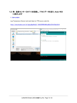LoRaWAN Shield LA66 日本語マニュアル Page 13 / 33
1.2 例： 温度センサー(DHT11)を記録し、TTNにデータを送り、Node-RED
に表示します
1. Open project
Log-Temperature-Sensor-and-send-data-to-TTN source code link:
https://www.dropbox.com/sh/hgtycj0go4tka2r/ AAACRRIRriMAudB2m3ThH7Sba?dl=0
 