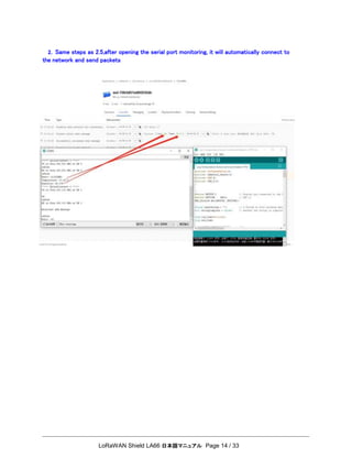 LoRaWAN Shield LA66 日本語マニュアル Page 14 / 33
2. Same steps as 2.5,after opening the serial port monitoring, it will automatically connect to
the network and send packets
 