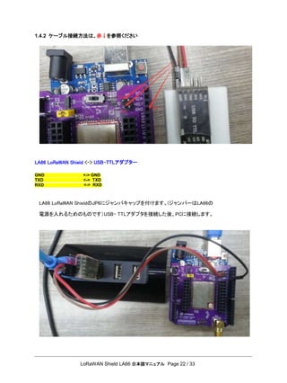 LoRaWAN Shield LA66 日本語マニュアル Page 22 / 33
GND <-> GND
1.4.2 ケーブル接続方法は、赤↓を参照ください
LA66 LoRaWAN Shield <-> USB-TTLアダプター
LA66 LoRaWAN ShieldのJP6にジャンパキャップを付けます。(ジャンパーはLA66の
電源を入れるためのものです）USB- TTLアダプタを接続した後、PCに接続します。
TXD
RXD
<-> TXD
<-> RXD
 