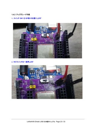 LoRaWAN Shield LA66 日本語マニュアル Page 23 / 33
1.4.3 アップグレード手順
1. スイッチ SW1 を ISP側 の位置にします
2. RSTスイッチを一度押します
 