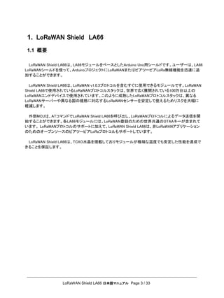 LoRaWAN Shield LA66 日本語マニュアル Page 3 / 33
1. LoRaWAN Shield LA66
1.1 概要
LoRaWAN Shield LA66は、LA66モジュールをベースとしたArduino Uno用シールドです。ユーザーは、LA66
LoRaWANシールドを使って、ArduinoプロジェクトにLoRaWANまたはピアツーピアLoRa無線機能を迅速に追
加することができます。
LoRaWAN Shield LA66は、LoRaWAN v1.0.3プロトコルを含むすぐに使用できるモジュールです。LoRaWAN
Shield LA66で使用されているLoRaWANプロトコルスタックは、世界で広く展開されている100万台以上の
LoRaWANエンドデバイスで使用されています。このように成熟したLoRaWANプロトコルスタックは、異なる
LoRaWANサーバーや異なる国の規格に対応するLoRaWANセンサーを安定して使えるためリスクを大幅に
軽減します。
外部MCUは、ATコマンドでLoRaWAN Shield LA66を呼び出し、LoRaWANプロトコルによるデータ送信を開
始することができます。各LA66モジュールには、LoRaWAN登録のための世界共通のOTAAキーが含まれて
います。 LoRaWANプロトコルのサポートに加えて、LoRaWAN Shield LA66は、非LoRaWANアプリケーション
のためのオープンソースのピアツーピアLoRaプロトコルもサポートしています。
LoRaWAN Shield LA66は、TCXO水晶を搭載しておりモジュールが極端な温度でも安定した性能を達成で
きることを保証します。
 