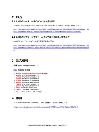 LoRaWAN Shield LA66 日本語マニュアル Page 32 / 33
2. FAQ
2.1 LA66のソースコードのインパイル方法は?
ASR6601プラットフォームへのコードのコンパイルおよびアップロードは下記をご参照ください：
http://wiki.dragino.com/xwiki/bin/view/Main/User%20Manual%20for%20LoRaWAN%20End%20Nodes/LA6
6%20LoRaWAN%20Module/Compile%20and%20Upload%20Code%20to%20ASR6601%20Platform/
2.2 LA66のピアツーピアファームウェアはどこにありますか？
LA66ピアツ-ピアファームウェアは下記をご参照ください：
http://wiki.dragino.com/xwiki/bin/view/Main/User%20Manual%20for%20LoRaWAN%20End%20Nodes/LA6
6%20LoRaWAN%20Shield%20User%20Manual/Instruction%20for%20LA66%20Peer%20to%20Peer%20firmwar
e/
3. 注文情報
品番 A66-LoRaWAN-Shield-XXX
XXX: 各国周波数帯域
• AS923: LoRaWAN AS923 band（日本仕様）
• AU915: LoRaWAN AU915 band
• EU433: LoRaWAN EU433 band
• EU868: LoRaWAN EU868 band
• KR920: LoRaWAN KR920 band
• US915: LoRaWAN US915 band
• IN865: LoRaWAN IN865 band
• CN470: LoRaWAN CN470 band
• PP: Peer to Peer LoRa Protocol
4. 参照
• LoRaWAN Shieldのハードウェアに関する情報は、下記をご参照ください：
https://www.dropbox.com/sh/a3wbmdcvqjxaqw5/AADZfvAiykJTK624RgMquH86a?dl=0
 
