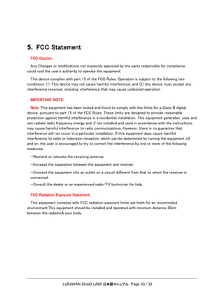 LoRaWAN Shield LA66 日本語マニュアル Page 33 / 33
5. FCC Statement
FCC Caution:
Any Changes or modiﬁcations not expressly approved by the party responsible for compliance
could void the user's authority to operate the equipment.
This device complies with part 15 of the FCC Rules. Operation is subject to the following two
conditions: (1) This device may not cause harmful interference, and (2) this device must accept any
interference received, including interference that may cause undesired operation.
IMPORTANT NOTE:
Note: This equipment has been tested and found to comply with the limits for a Class B digital
device, pursuant to part 15 of the FCC Rules. These limits are designed to provide reasonable
protection against harmful interference in a residential installation. This equipment generates, uses and
can radiate radio frequency energy and, if not installed and used in accordance with the instructions,
may cause harmful interference to radio communications. However, there is no guarantee that
interference will not occur in a particular installation. If this equipment does cause harmful
interference to radio or television reception, which can be determined by turning the equipment oﬀ
and on, the user is encouraged to try to correct the interference by one or more of the following
measures:
—Reorient or relocate the receiving antenna.
—Increase the separation between the equipment and receiver.
—Connect the equipment into an outlet on a circuit diﬀerent from that to which the receiver is
connected.
—Consult the dealer or an experienced radio/TV technician for help.
FCC Radiation Exposure Statement:
This equipment complies with FCC radiation exposure limits set forth for an uncontrolled
environment.This equipment should be installed and operated with minimum distance 20cm
between the radiator& your body.
 