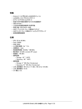 LoRaWAN Shield LA66 日本語マニュアル Page 4 / 33
特徴
• Arduinoシールド用LA66 LoRaWANモジュール
• LoRaWAN v1.0.3 プロコトルサポート
• ピアツーピアプロトコルサポート
• 低温でのRF性能を確保するTCXO水晶振動子
• SMAコネクター
• LoRaWAN各国周波数帯で利用可能
• 世界で唯一のOTAAキー対応
• UART-TTLインターフェース経由ATコマンド
• UARTインターフェース経由ファームウェアアプグレード
• 超長距離無線通信
仕様
• CPU: 32-bit 48 MHz
• Flash: 256KB
• RAM: 64KB
• 入力電圧範囲: 1.8v ~ 3.7v
• 消費電力: < 4uA.
• 周波数帯域幅: 150 MHz ~ 960 MHz
• 最大電力 +22 dBm constant RF output
• 高感度: -148 dBm
• 適用温度:
• Storage: -55 ~ +125℃
• Operating: -40 ~ +85℃
• 適用湿度:
• Storage: 5 ~ 95% (Non-Condensing)
• Operating: 10 ~ 95% (Non-Condensing)
• LoRa 送信電流: <90 mA at +17 dBm, 108 mA at +22 dBm
• LoRa 着信電流: <9 mA
• I/O 電圧: 3.3v
 