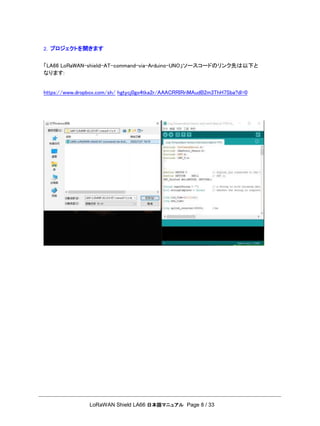 LoRaWAN Shield LA66 日本語マニュアル Page 8 / 33
2. プロジェクトを開きます
「LA66 LoRaWAN-shielｄ-AT-command-via-Arduino-UNO」ソースコードのリンク先は以下と
なります:
https://www.dropbox.com/sh/ hgtycj0go4tka2r/AAACRRIRriMAudB2m3ThH7Sba?dl=0
 