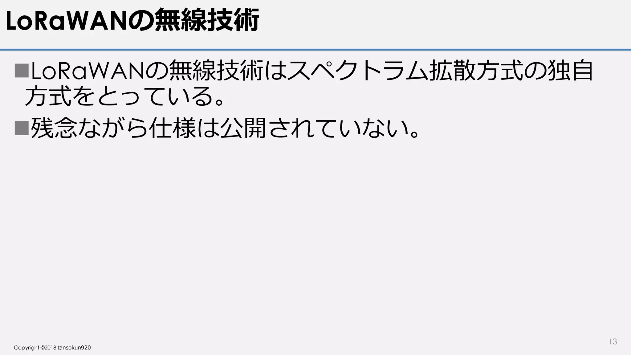 Copyright ©2018 tansokun920
LoRaWANの無線技術
LoRaWANの無線技術はスペクトラム拡散方式の独自
方式をとっている。
残念ながら仕様は公開されていない。
13
 