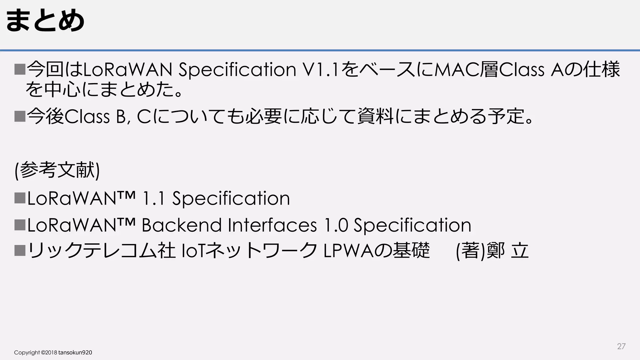 Copyright ©2018 tansokun920
まとめ
今回はLoRaWAN Specification V1.1をベースにMAC層Class Aの仕様
を中心にまとめた。
今後Class B, Cについても必要に応じて資料にまとめる予定。
(参考文献)
LoRaWAN™ 1.1 Specification
LoRaWAN™ Backend Interfaces 1.0 Specification
リックテレコム社 IoTネットワーク LPWAの基礎 (著)鄭 立
27
 