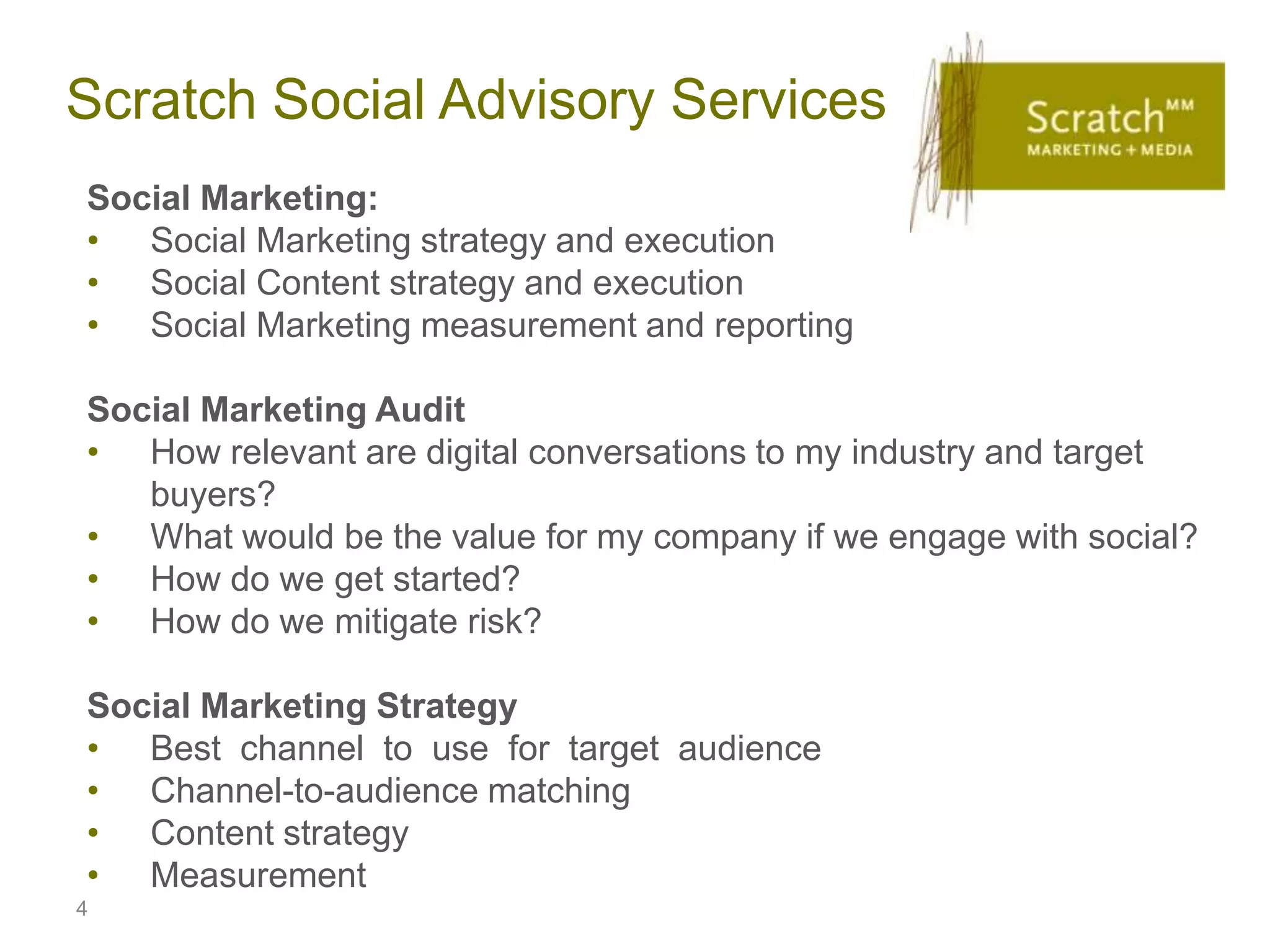 Scratch Social Advisory Services
Social Marketing:
• Social Marketing strategy and execution
• Social Content strategy and execution
• Social Marketing measurement and reporting

Social Marketing Audit
• How relevant are digital conversations to my industry and target
   buyers?
• What would be the value for my company if we engage with social?
• How do we get started?
• How do we mitigate risk?

Social Marketing Strategy
• Best channel to use for target audience
• Channel-to-audience matching
• Content strategy
• Measurement
4
 