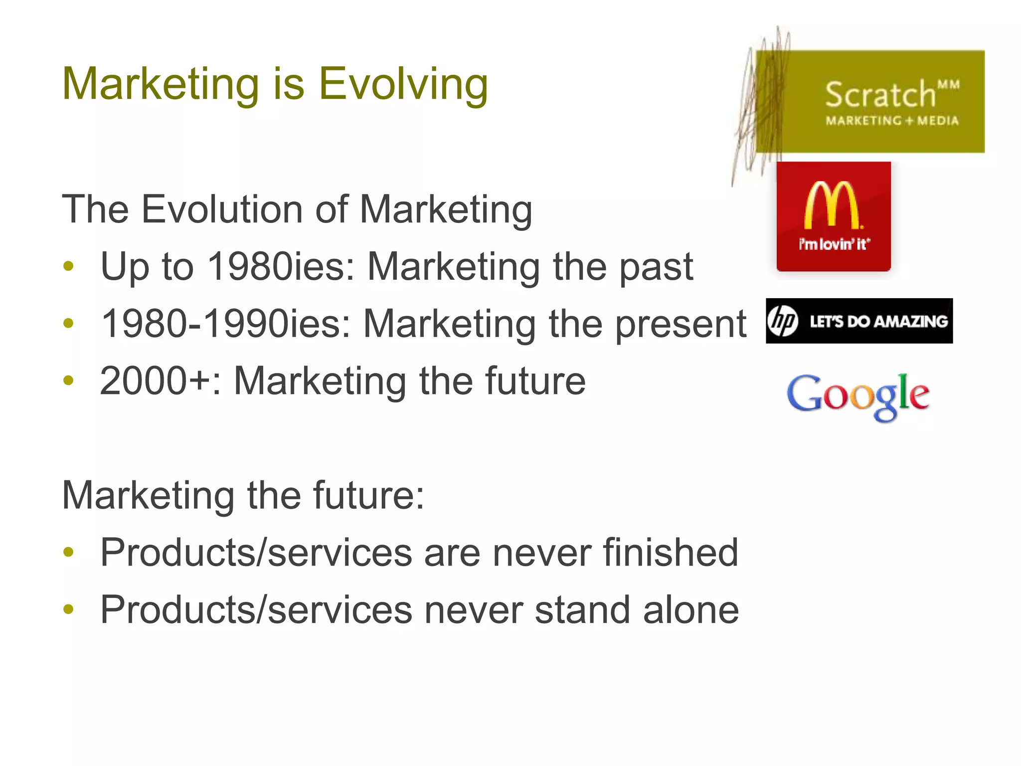 Marketing is Evolving

The Evolution of Marketing
• Up to 1980ies: Marketing the past
• 1980-1990ies: Marketing the present
• 2000+: Marketing the future

Marketing the future:
• Products/services are never finished
• Products/services never stand alone
 