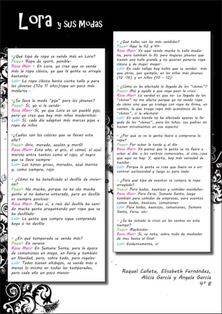 Lora y sus Modas
                                                  - ¿Qué tallas son las más vendidas?
                                                  Paqui- Aquí la 42 y 44.
                                                  Rosa Mari- Yo aquí vendo mucho la talla media-
-¿Qué tipo de ropa se vende más en Lora?          na, pero también la XL para mujeres jóvenes que
Paqui- Ropa de sport, ponible.                    tienen una talla grande y no quieren ponerse ropa
                                                  clásica y de mujer mayor.
Rosa Mari – En Lora, yo creo que se vende
                                                  Loli- En cada tallaje hay tallas que se venden más
más la ropa clásica, ya que la gente se arregla   que otras, por ejemplo, en las niñas más jóvenes
bastante.                                         (12 -16) y en niños (10 – 12).
Loli- La ropa clásica hasta cierta talla y para
los jóvenes (10u 11 años)ropa un poco más         - ¿Cómo os ha afectado la llegada de los “chinos”?
moderna .                                         Paqui- Mal y ayuda a que vaya peor la crisis.
                                                  Rosa Mari- La verdad es que no. La llegada de los
-¿Se lleva la moda “pija” para los jóvenes?       “chinos” no me afecta porque yo no vendo ropa
Paqui- Sí, yo si la vendo.                        de chino sino que yo trabajo con ropa de firma, en
Rosa Mari- Sí, ya que Lora es un pueblo pijo,     cambio, la que traiga ropa más económica de los
                                                  “chinos”, sí le afectará.
pero yo creo que hay más niñas modernitas.
                                                  Loli- En esta tienda no ha afectado apenas la lle-
Loli- Sí, cada día adaptan más marcas pijas a     gada de los “chinos”, para los niños, sus padres no
ropa de niños                                     tienen miramientos en ese aspecto.

-¿Cuáles son los colores que se llevan este       - ¿Por qué se va la gente fuera a comprarse la
año?                                              ropa?
Paqui- Gris, morado, azulón y marfil              Paqui- Por echar la tarde y el día.
Rosa Mari- Este año, el gris, el cámel, el azul   Rosa Mari- Yo pienso que la gente se va fuera a
marino entre tantos como el rojo, el negro        echar el día: a los centros comerciales, al cine…cosa
que se lleva siempre.                             que aquí no hay. Y, aparte, hay más variedad de
                                                  tiendas.
Loli- Los tonos grises, morados, azul marino
                                                  Loli- Porque la gente se cree que fuera va a en-
y, como siempre, rojo.                            contrar exclusividad y luego es para nada.

- ¿Cómo te ha beneficiado el desfile de invier-   - ¿Para qué tipo de eventos se compra la ropa
no?                                               arreglada?
Paqui- No mucho, porque no ha ido mucha           Paqui- Para bodas, bautizos y comidas navideñas.
gente al no haberse enterado, pero un desfile     Rosa Mari- Para Feria, Semana Santa, luego
es siempre positivo.                              también para comidas de empresas, para eventos
Rosa Mari- Pues sí, a raíz del desfile ha veni-   comos bodas, bautizos, comuniones.
do mucha gente preguntando por ropa que se        Loli- Para bodas, bautizos, comuniones, Semana
                                                  Santa, Feria, etc.
ha desfilado.
Loli- La gente que compra sigue comprando         - ¿Se ha notado la crisis en las ventas en este
haya o no desfile.                                tiempo?
                                                  Paqui- Muchísimo.
                                                  Rosa Mari- Sí, se nota, sobre todo de mediados
- ¿En qué temporada se vende más?                 de mes hasta el final.
Paqui- En verano.                                 Loli- Evidentemente, sí.
Rosa Mari- En Semana Santa, para la época
de comuniones en mayo, en Feria y también
en Navidad, pero, sobre todo, para regalos.
Loli- Todas tienen altibajos, se vende más o
menos lo mismo en todas las temporadas,
pero cada año un poco menos.                        Raquel Cañete, Elisabeth Fernández,
                                                           Alicia García y Ángela García
                                                                                   4º B
 