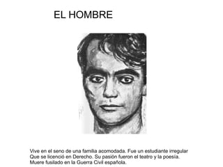 Vive en el seno de una familia acomodada. Fue un estudiante irregular Que se licenció en Derecho. Su pasión fueron el teatro y la poesía. Muere fusilado en la Guerra Civil española. EL HOMBRE 