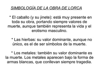 SIMBOLOGÍA DE LA OBRA DE LORCA * El caballo (y su jinete): está muy presente en toda su obra, portando siempre valores de muerte, aunque también representa la vida y el erotismo masculino. * Las hierbas: su valor dominante, aunque no único, es el de ser símbolos de la muerte. * Los metales: también su valor dominante es la muerte. Los metales aparecen bajo la forma de armas blancas, que conllevan siempre tragedia. 