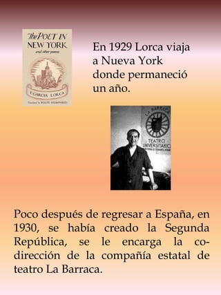 En 1929 Lorca viaja
              a Nueva York
              donde permaneció
              un año.




Poco después de regresar a España, en
1930, se había creado la Segunda
República, se le encarga la co-
dirección de la compañía estatal de
teatro La Barraca.
 