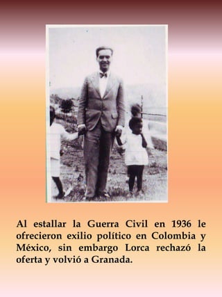 Al estallar la Guerra Civil en 1936 le
ofrecieron exilio político en Colombia y
México, sin embargo Lorca rechazó la
oferta y volvió a Granada.
 