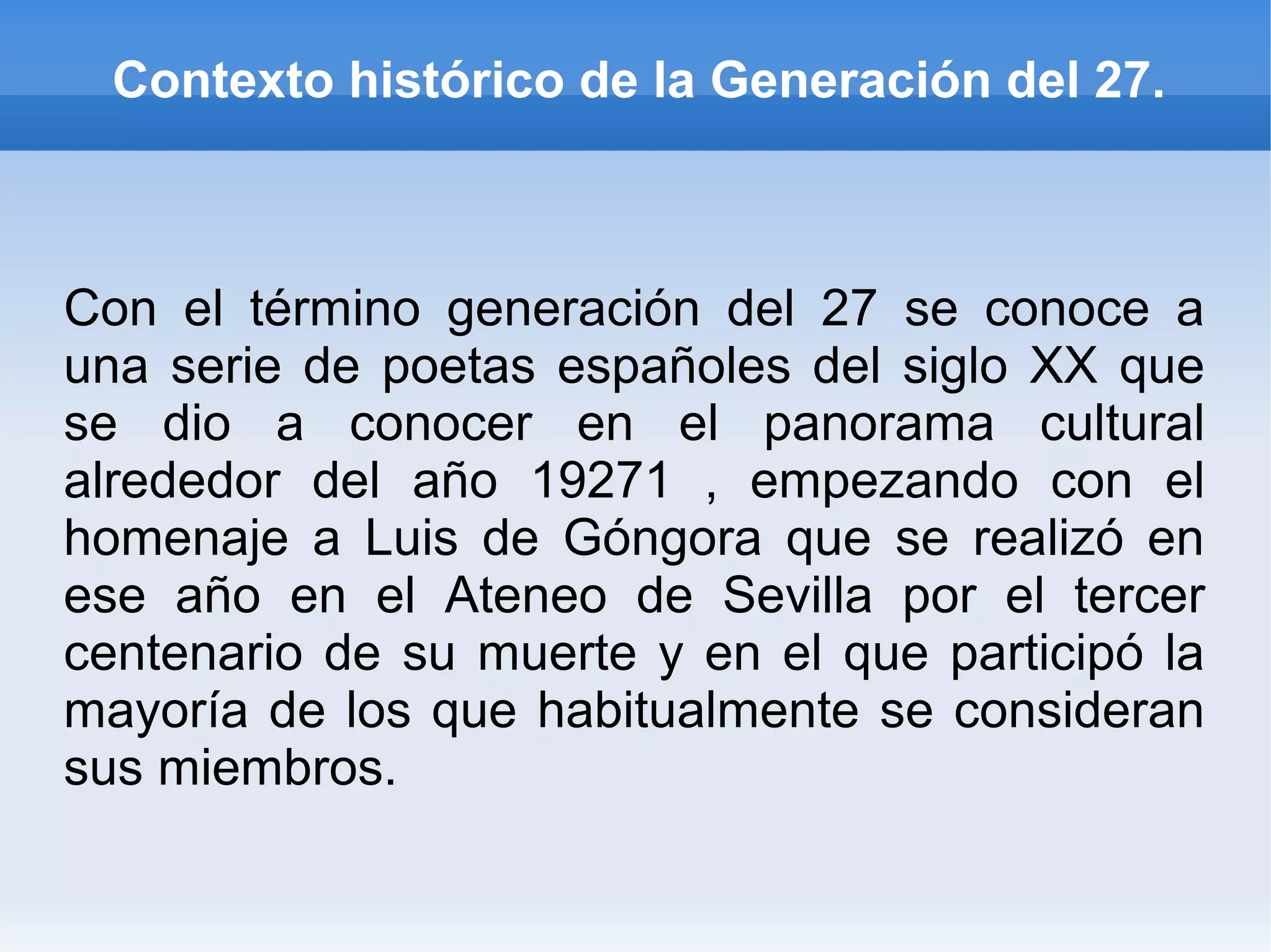 Contexto histórico de la Generación del 27.
Con el término generación del 27 se conoce a
una serie de poetas españoles del siglo XX que
se dio a conocer en el panorama cultural
alrededor del año 19271 , empezando con el
homenaje a Luis de Góngora que se realizó en
ese año en el Ateneo de Sevilla por el tercer
centenario de su muerte y en el que participó la
mayoría de los que habitualmente se consideran
sus miembros.
 