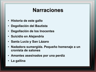 NarracionesNarraciones
● Historia de este gallo
● Degollación del Bautista
● Degollación de los Inocentes
● Suicidio en Alejandría
● Santa Lucía y San Lázaro
● Nadadora sumergida. Pequeño homenaje a un
cronista de salones
● Amantes asesinados por una perdiz
● La gallina
 