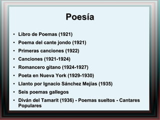 PoesíaPoesía
●
Libro de Poemas (1921)Libro de Poemas (1921)
●
Poema del cante jondo (1921)Poema del cante jondo (1921)
●
Primeras canciones (1922)Primeras canciones (1922)
●
Canciones (1921-1924)Canciones (1921-1924)
●
Romancero gitano (1924-1927)Romancero gitano (1924-1927)
●
Poeta en Nueva York (1929-1930)Poeta en Nueva York (1929-1930)
●
Llanto por Ignacio Sánchez Mejías (1935)Llanto por Ignacio Sánchez Mejías (1935)
●
Seis poemas gallegosSeis poemas gallegos
●
Diván del Tamarit (1936) - Poemas sueltos - CantaresDiván del Tamarit (1936) - Poemas sueltos - Cantares
PopularesPopulares
 