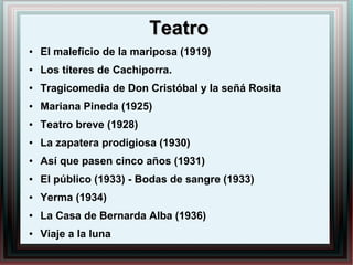 TeatroTeatro
● El maleficio de la mariposa (1919)
● Los títeres de Cachiporra.
● Tragicomedia de Don Cristóbal y la señá Rosita
● Mariana Pineda (1925)
● Teatro breve (1928)
● La zapatera prodigiosa (1930)
● Así que pasen cinco años (1931)
● El público (1933) - Bodas de sangre (1933)
● Yerma (1934)
● La Casa de Bernarda Alba (1936)
● Viaje a la luna
 