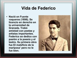 Vida de FedericoVida de Federico
● Nació en Fuente
vaqueros (1898). Se
licencio en derecho en
la universidad de
Granada. Trabó
amistad con poetas y
artistas importantes.
Federico se dedico con
pasión a la poesía y el
teatro. Su primera obra
fue El maleficio de la
mariposa’ pero no le
fue bien.
 