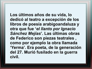 Los últimos años de su vida, lo
dedicó al teatro a excepción de los
libros de poesía arabigoandaluza y
otra que fue ‘el llanto por Ignacio
Sánchez Mejías’. Las últimas obras
de Federico son piezas teatrales ,
como por ejemplo la obra llamada
‘Yerma’. Era poeta, de la generación
del 27. Murió fusilado en la guerra
civil.
 