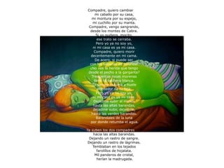 Compadre, quiero cambiar  mi caballo por su casa,  mi montura por su espejo,  mi cuchillo por su manta.  Compadre, vengo sangrando,  desde los montes de Cabra.  Si yo pudiera, mocito,  ese trato se cerraba.  Pero yo ya no soy yo,  ni mi casa es ya mi casa.  Compadre, quiero morir  decentemente en mi cama.  De acero, si puede ser,  con las sábanas de holanda.  ¿No ves la herida que tengo  desde el pecho a la garganta?  Trescientas rosas morenas  lleva tu pechera blanca.  Tu sangre rezuma y huele  alrededor de tu faja.  Pero yo ya no soy yo,  ni mi casa es ya mi casa.  Dejadme subir al menos  hasta las altas barandas,  dejadme subir, dejadme,  hasta las verdes barandas.  Barandales de la luna  por donde retumba el agua. Ya suben los dos compadres  hacia las altas barandas.  Dejando un rastro de sangre.  Dejando un rastro de lágrimas.  Temblaban en los tejados  farolillos de hojalata.  Mil panderos de cristal,  herían la madrugada. 