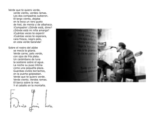 Verde que te quiero verde,  verde viento, verdes ramas.  Los dos compadres subieron.  El largo viento, dejaba  en la boca un raro gusto  de hiel, de menta y de albahaca.  ¡Compadre! ¿Dónde está, dime?  ¿Dónde está mi niña amarga?  ¡Cuántas veces te esperó!  ¡Cuántas veces te esperara,  cara fresca, negro pelo,  en esta verde baranda! Sobre el rostro del aljibe  se mecía la gitana.  Verde carne, pelo verde,  con ojos de fría plata.  Un carámbano de luna  la sostiene sobre el agua.  La noche su puso íntima  como una pequeña plaza.  Guardias civiles borrachos,  en la puerta golpeaban.  Verde que te quiero verde.  Verde viento. Verdes ramas.  El barco sobre la mar.  Y el caballo en la montaña. 