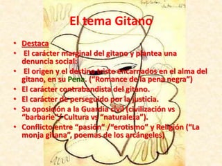 • Destaca
• El carácter marginal del gitano y plantea una
denuncia social:
• El origen y el destino triste encarnados en el alma del
gitano, en su Pena. (“Romance de la pena negra”)
• El carácter contrabandista del gitano.
• El carácter de perseguido por la justicia.
• Su oposición a la Guardia civil (civilización vs
“barbarie”/ Cultura vs “naturaleza”).
• Conflicto entre “pasión” /“erotismo” y Religión (“La
monja gitana”, poemas de los arcángeles)
El tema Gitano
 