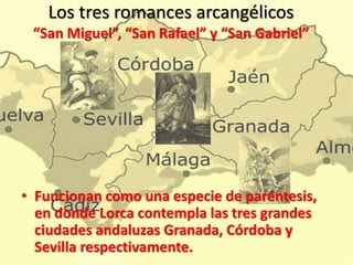 Los tres romances arcangélicos
“San Miguel”, “San Rafael” y “San Gabriel”
• Funcionan como una especie de paréntesis,
en donde Lorca contempla las tres grandes
ciudades andaluzas Granada, Córdoba y
Sevilla respectivamente.
 