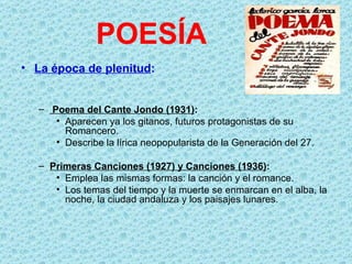 POESÍA
• La época de plenitud:


   – Poema del Cante Jondo (1931):
      • Aparecen ya los gitanos, futuros protagonistas de su
        Romancero.
      • Describe la lírica neopopularista de la Generación del 27.

   – Primeras Canciones (1927) y Canciones (1936):
      • Emplea las mismas formas: la canción y el romance.
      • Los temas del tiempo y la muerte se enmarcan en el alba, la
        noche, la ciudad andaluza y los paisajes lunares.
 