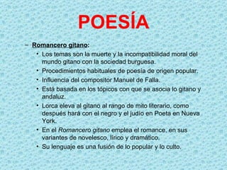 POESÍA
– Romancero gitano:
   • Los temas son la muerte y la incompatibilidad moral del
     mundo gitano con la sociedad burguesa.
   • Procedimientos habituales de poesía de origen popular.
   • Influencia del compositor Manuel de Falla.
   • Está basada en los tópicos con que se asocia lo gitano y
     andaluz.
   • Lorca eleva al gitano al rango de mito literario, como
     después hará con el negro y el judío en Poeta en Nueva
     York.
   • En el Romancero gitano emplea el romance, en sus
     variantes de novelesco, lírico y dramático.
   • Su lenguaje es una fusión de lo popular y lo culto.
 