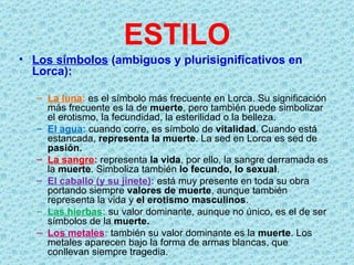ESTILO
• Los símbolos (ambiguos y plurisignificativos en
  Lorca):

   – La luna: es el símbolo más frecuente en Lorca. Su significación
     más frecuente es la de muerte, pero también puede simbolizar
     el erotismo, la fecundidad, la esterilidad o la belleza.
   – El agua: cuando corre, es símbolo de vitalidad. Cuando está
     estancada, representa la muerte. La sed en Lorca es sed de
     pasión.
   – La sangre: representa la vida, por ello, la sangre derramada es
     la muerte. Simboliza también lo fecundo, lo sexual.
   – El caballo (y su jinete): está muy presente en toda su obra
     portando siempre valores de muerte, aunque también
     representa la vida y el erotismo masculinos.
   – Las hierbas: su valor dominante, aunque no único, es el de ser
     símbolos de la muerte.
   – Los metales: también su valor dominante es la muerte. Los
     metales aparecen bajo la forma de armas blancas, que
     conllevan siempre tragedia.
 