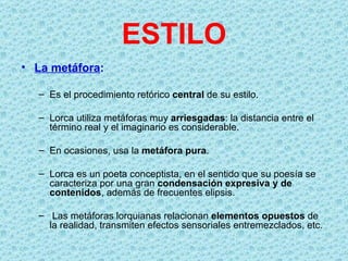 ESTILO
• La metáfora:

  – Es el procedimiento retórico central de su estilo.

  – Lorca utiliza metáforas muy arriesgadas: la distancia entre el
    término real y el imaginario es considerable.

  – En ocasiones, usa la metáfora pura.

  – Lorca es un poeta conceptista, en el sentido que su poesía se
    caracteriza por una gran condensación expresiva y de
    contenidos, además de frecuentes elipsis.

  – Las metáforas lorquianas relacionan elementos opuestos de
    la realidad, transmiten efectos sensoriales entremezclados, etc.
 