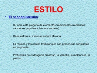 ESTILO
• El neopopularismo:

  – Su obra está plagada de elementos tradicionales (romances,
    canciones populares, folclore andaluz).

  – Demuestran su inmensa cultura literaria.

  – La música y los cantos tradicionales son presencias constantes
    en su poesía.

  – Profundiza en el desgarro amoroso, la valentía, la melancolía, la
    pasión...
 