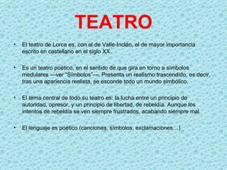 TEATRO
•   El teatro de Lorca es, con el de Valle-Inclán, el de mayor importancia
    escrito en castellano en el siglo XX.

•   Es un teatro poético, en el sentido de que gira en torno a símbolos
    medulares —ver “Símbolos”—. Presenta un realismo trascendido, es decir,
    tras una apariencia realista, se esconde todo un mundo simbólico.

•   El tema central de todo su teatro es: la lucha entre un principio de
    autoridad, opresor, y un principio de libertad, de rebeldía. Aunque los
    intentos de rebeldía se ven siempre frustrados, acabando siempre mal.

•   El lenguaje es poético (canciones, símbolos, exclamaciones…)
 