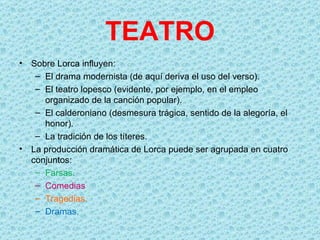 TEATRO
•   Sobre Lorca influyen:
     – El drama modernista (de aquí deriva el uso del verso).
     – El teatro lopesco (evidente, por ejemplo, en el empleo
       organizado de la canción popular).
     – El calderoniano (desmesura trágica, sentido de la alegoría, el
       honor).
     – La tradición de los títeres.
•   La producción dramática de Lorca puede ser agrupada en cuatro
    conjuntos:
     – Farsas.
     – Comedias
     – Tragedias.
     – Dramas.
 