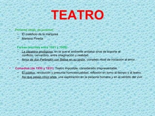TEATRO
•   Primeras obras, de juventud:
     – El maleficio de la mariposa
     – Mariana Pineda

     Farsas (escritas entre 1921 y 1928):
     – La zapatera prodigiosa, en la que el ambiente andaluz sirve de soporte al
        conflicto, cervantino, entre imaginación y realidad.
     – Amor de don Perlimplín con Belisa en su jardín, complejo ritual de iniciación al amor.

•   Comedias (de 1930 y 1931): Teatro imposible, considerado irrepresentable.
     – El público, revolución y presunta homosexualidad, reflexión en torno al tiempo y al teatro.
     – Así que pasen cinco años, una exploración en la persona humana y en el sentido del vivir.
 