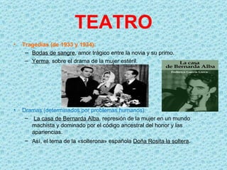 TEATRO
•   Tragedias (de 1933 y 1934):
     – Bodas de sangre, amor trágico entre la novia y su primo.
     – Yerma, sobre el drama de la mujer estéril.




•   Dramas (determinados por problemas humanos):
     – La casa de Bernarda Alba, represión de la mujer en un mundo
       machista y dominado por el código ancestral del honor y las
       apariencias.
     – Así, el tema de la «solterona» española Doña Rosita la soltera.
 