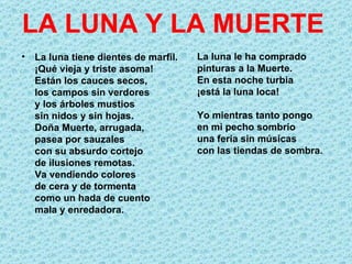 LA LUNA Y LA MUERTE
• La luna tiene dientes de marfil.   La luna le ha comprado
  ¡Qué vieja y triste asoma!         pinturas a la Muerte.
  Están los cauces secos,            En esta noche turbia
  los campos sin verdores            ¡está la luna loca!
  y los árboles mustios
  sin nidos y sin hojas.             Yo mientras tanto pongo
  Doña Muerte, arrugada,             en mi pecho sombrío
  pasea por sauzales                 una feria sin músicas
  con su absurdo cortejo             con las tiendas de sombra.
  de ilusiones remotas.
  Va vendiendo colores
  de cera y de tormenta
  como un hada de cuento
  mala y enredadora.
 