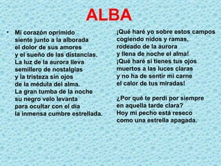 ALBA
• Mi corazón oprimido             ¡Qué haré yo sobre estos campos
  siente junto a la alborada      cogiendo nidos y ramas,
  el dolor de sus amores          rodeado de la aurora
  y el sueño de las distancias.   y llena de noche el alma!
  La luz de la aurora lleva       ¡Qué haré si tienes tus ojos
  semillero de nostalgias         muertos a las luces claras
  y la tristeza sin ojos          y no ha de sentir mi carne
  de la médula del alma.          el calor de tus miradas!
  La gran tumba de la noche
  su negro velo levanta           ¿Por qué te perdí por siempre
  para ocultar con el día         en aquella tarde clara?
  la inmensa cumbre estrellada.   Hoy mi pecho está reseco
                                  como una estrella apagada.
 