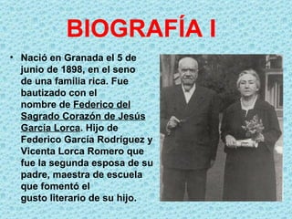 BIOGRAFÍA I
• Nació en Granada el 5 de
  junio de 1898, en el seno
  de una familia rica. Fue
  bautizado con el
  nombre de Federico del
  Sagrado Corazón de Jesús
  García Lorca. Hijo de
  Federico García Rodríguez y
  Vicenta Lorca Romero que
  fue la segunda esposa de su
  padre, maestra de escuela
  que fomentó el
  gusto literario de su hijo.
 