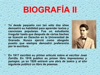 BIOGRAFÍA II
•   Ya desde pequeño con tan sólo dos años
    demostró su habilidad para aprender textos y
    canciones populares. Fue un estudiante
    irregular hasta que después de varios baches
    se licenció en Derecho en la Universidad de
    Granada. Nunca ejerció como abogado
    puesto que siempre demostró preferencia
    por la escritura.


•   En 1917 escribió su primer artículo sobre el escritor José
    Zorrilla. En 1918 publicó su primer libro Impresiones  y 
    paisajes;  ya en 1920 estrenó una obra de teatro y al año
    siguiente publicó un libro de poemas.
 