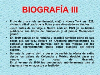 BIOGRAFÍA III
• Fruto de una crisis sentimental, viajó a Nueva York en 1929,
  viviendo allí el crack de la Bolsa y sus devastadores efectos.
• Justo antes de su viaje a Nueva York en 1929 ya se habían
  publicado sus libros de Canciones y el primer Romancero 
  gitano.
• En 1930 estuvo en la Habana y escribió también parte de sus
  obras allí. En 1933 estuvo en Argentina promocionando su
  compañía teatral, La Barraca, con la que viajaba por los
  pueblos representando gratis obras clásicas del teatro
  español.
• Durante la guerra civil a pesar de recibir la oferta de exilio
  desde los países de Colombia y México decidió pasar su
  verano          en        la       casa       de        Granada.
  En el verano de 1936 fue denunciado anónimamente para el
  siguiente mes en agosto ser fusilado.
 