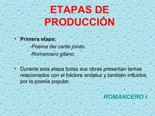 ETAPAS DE
             PRODUCCIÓN
• Primera etapa:
      -Poema del cante jondo.
      -Romancero gitano.

• Durante esta etapa todas sus obras presentan temas
  relacionados con el folclore andaluz y también influidos
  por la poesía popular.


                                       ROMANCERO GIT
 