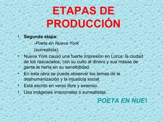 ETAPAS DE
              PRODUCCIÓN
•   Segunda etapa:
         -Poeta en Nueva York
         (surrealista).
•   Nueva York causó una fuerte impresión en Lorca: la ciudad
    de los rascacielos, con su culto al dinero y sus masas de
    gente,le hería en su sensibilidad.
•   En esta obra se puede observar los temas de la
    deshumanización y la injusticia social.
•   Está escrito en verso libre y extenso.
•   Usa imágenes irracionales o surrealistas.

                                       POETA EN NUEVA YO
 