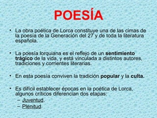 POESÍA
• La obra poética de Lorca constituye una de las cimas de
  la poesía de la Generación del 27 y de toda la literatura
  española.

• La poesía lorquiana es el reflejo de un sentimiento
  trágico de la vida, y está vinculada a distintos autores,
  tradiciones y corrientes literarias.

• En esta poesía conviven la tradición popular y la culta.

• Es difícil establecer épocas en la poética de Lorca,
  algunos críticos diferencian dos etapas:
   – Juventud.
   – Plenitud.
 