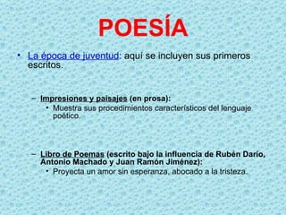 POESÍA
• La época de juventud: aquí se incluyen sus primeros
  escritos.


   – Impresiones y paisajes (en prosa):
      • Muestra sus procedimientos característicos del lenguaje
        poético.



   – Libro de Poemas (escrito bajo la influencia de Rubén Darío,
     Antonio Machado y Juan Ramón Jiménez):
      • Proyecta un amor sin esperanza, abocado a la tristeza.
 