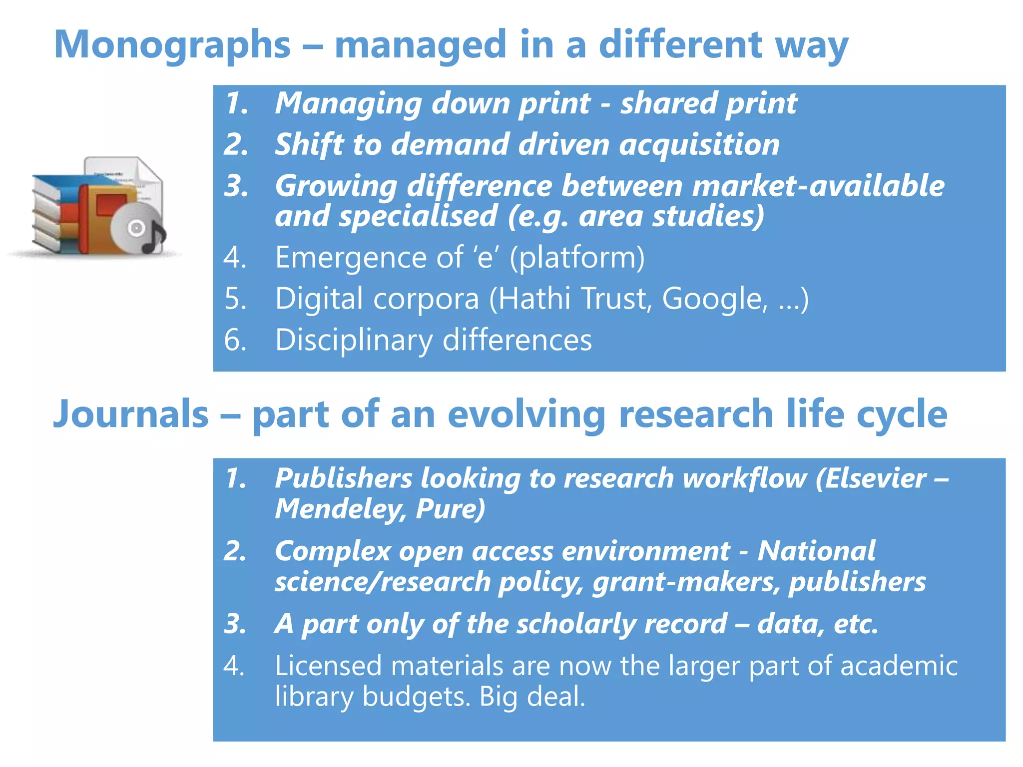 Journals – part of an evolving research life cycle
1. Publishers looking to research workflow (Elsevier –
Mendeley, Pure)
2. Complex open access environment - National
science/research policy, grant-makers, publishers
3. A part only of the scholarly record – data, etc.
4. Licensed materials are now the larger part of academic
library budgets. Big deal.
Monographs – managed in a different way
1. Managing down print - shared print
2. Shift to demand driven acquisition
3. Growing difference between market-available
and specialised (e.g. area studies)
4. Emergence of ‘e’ (platform)
5. Digital corpora (Hathi Trust, Google, …)
6. Disciplinary differences
 