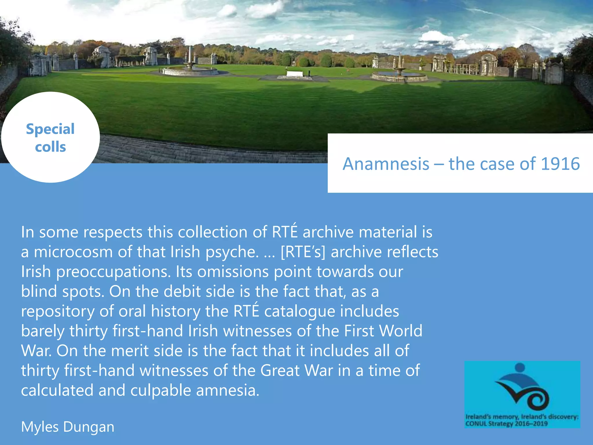 Anamnesis – the case of 1916
In some respects this collection of RTÉ archive material is
a microcosm of that Irish psyche. … [RTE’s] archive reflects
Irish preoccupations. Its omissions point towards our
blind spots. On the debit side is the fact that, as a
repository of oral history the RTÉ catalogue includes
barely thirty first-hand Irish witnesses of the First World
War. On the merit side is the fact that it includes all of
thirty first-hand witnesses of the Great War in a time of
calculated and culpable amnesia.
Myles Dungan
Special
colls
 